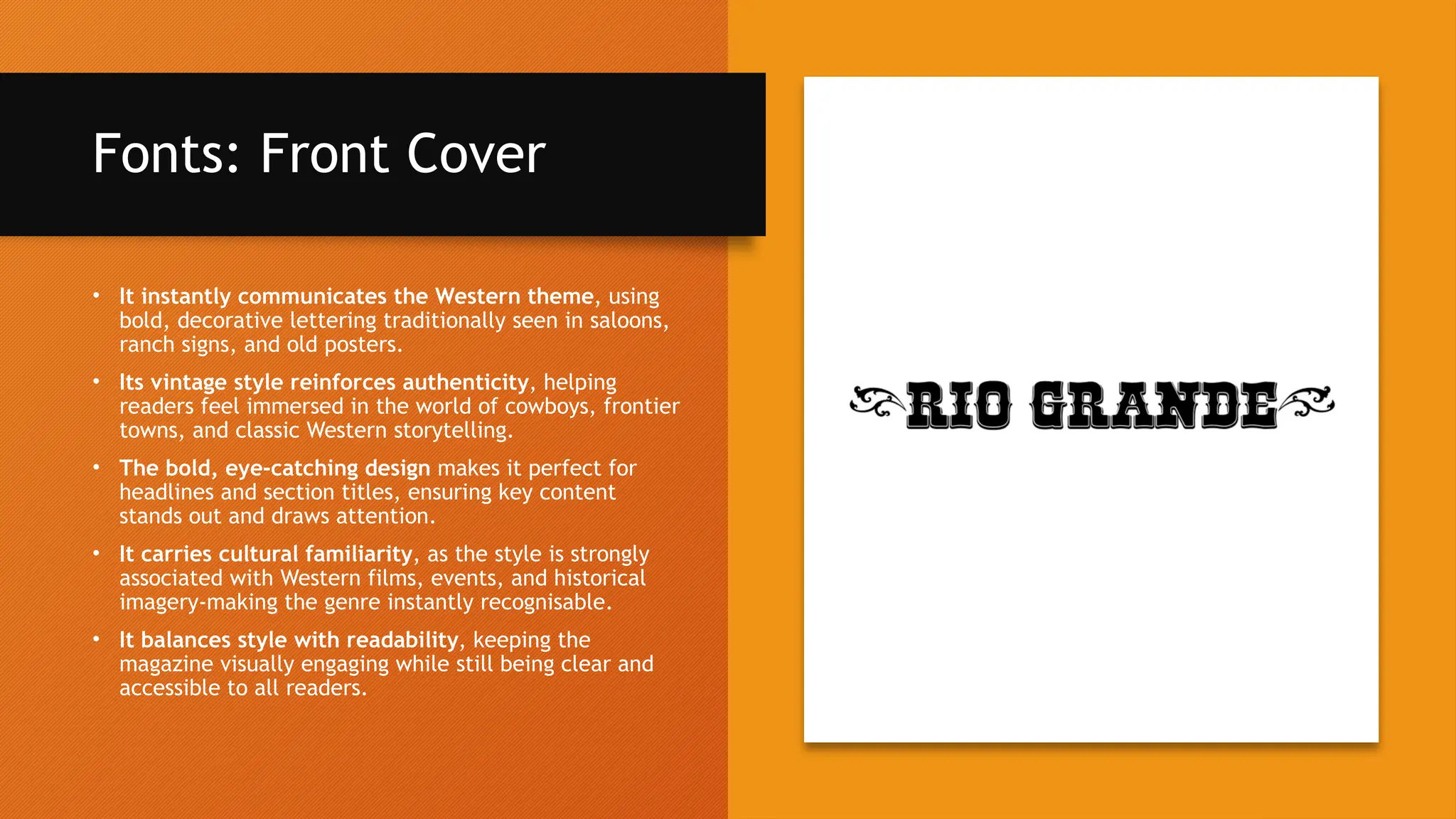 Fonts: Front Cover
• It instantly communicates the Western theme, using
bold, decorative lettering traditionally seen in saloons,
ranch signs, and old posters.
• Its vintage style reinforces authenticity, helping
readers feel immersed in the world of cowboys, frontier
towns, and classic Western storytelling.
• The bold, eye-catching design makes it perfect for
headlines and section titles, ensuring key content
stands out and draws attention.
• It carries cultural familiarity, as the style is strongly
associated with Western films, events, and historical
imagery-making the genre instantly recognisable.
• It balances style with readability, keeping the
magazine visually engaging while still being clear and
accessible to all readers.
 