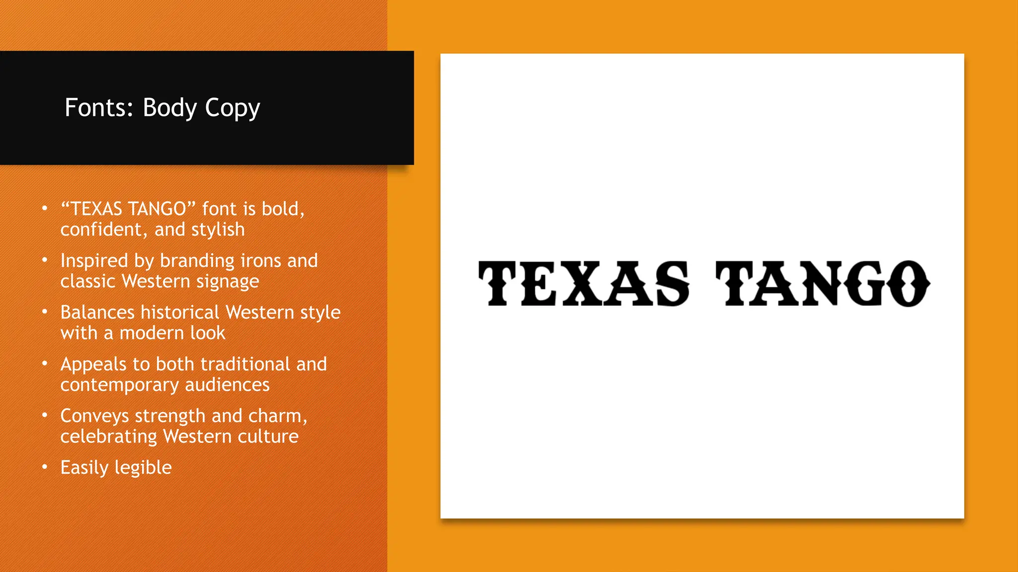Fonts: Body Copy
• “TEXAS TANGO” font is bold,
confident, and stylish
• Inspired by branding irons and
classic Western signage
• Balances historical Western style
with a modern look
• Appeals to both traditional and
contemporary audiences
• Conveys strength and charm,
celebrating Western culture
• Easily legible
 