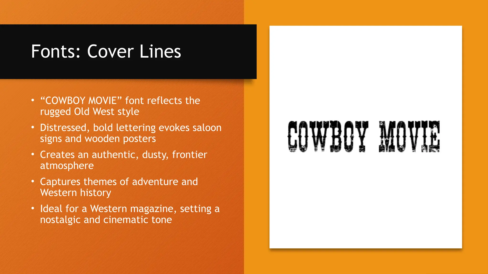 Fonts: Cover Lines
• “COWBOY MOVIE” font reflects the
rugged Old West style
• Distressed, bold lettering evokes saloon
signs and wooden posters
• Creates an authentic, dusty, frontier
atmosphere
• Captures themes of adventure and
Western history
• Ideal for a Western magazine, setting a
nostalgic and cinematic tone
 