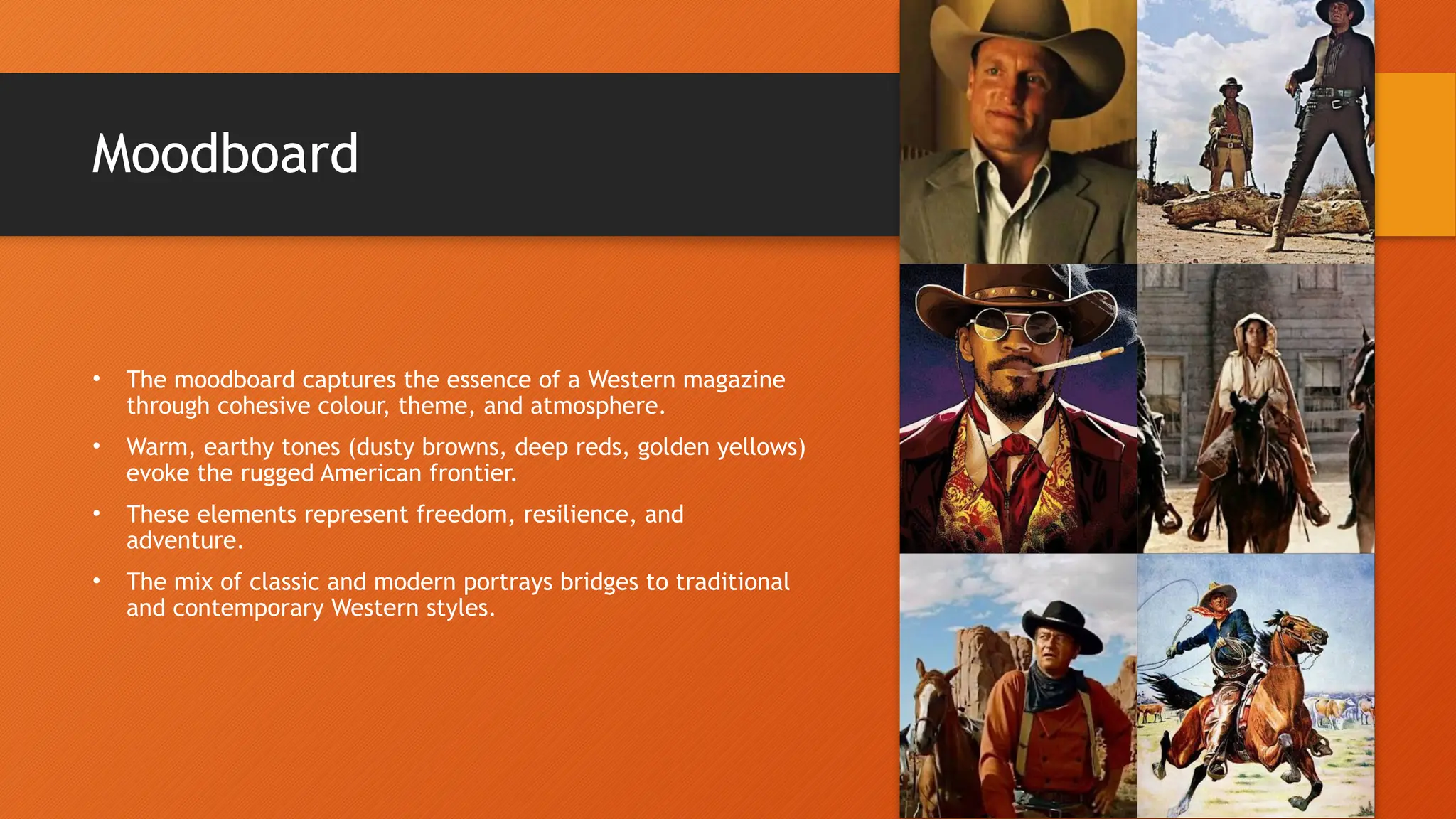 Moodboard
• The moodboard captures the essence of a Western magazine
through cohesive colour, theme, and atmosphere.
• Warm, earthy tones (dusty browns, deep reds, golden yellows)
evoke the rugged American frontier.
• These elements represent freedom, resilience, and
adventure.
• The mix of classic and modern portrays bridges to traditional
and contemporary Western styles.
 