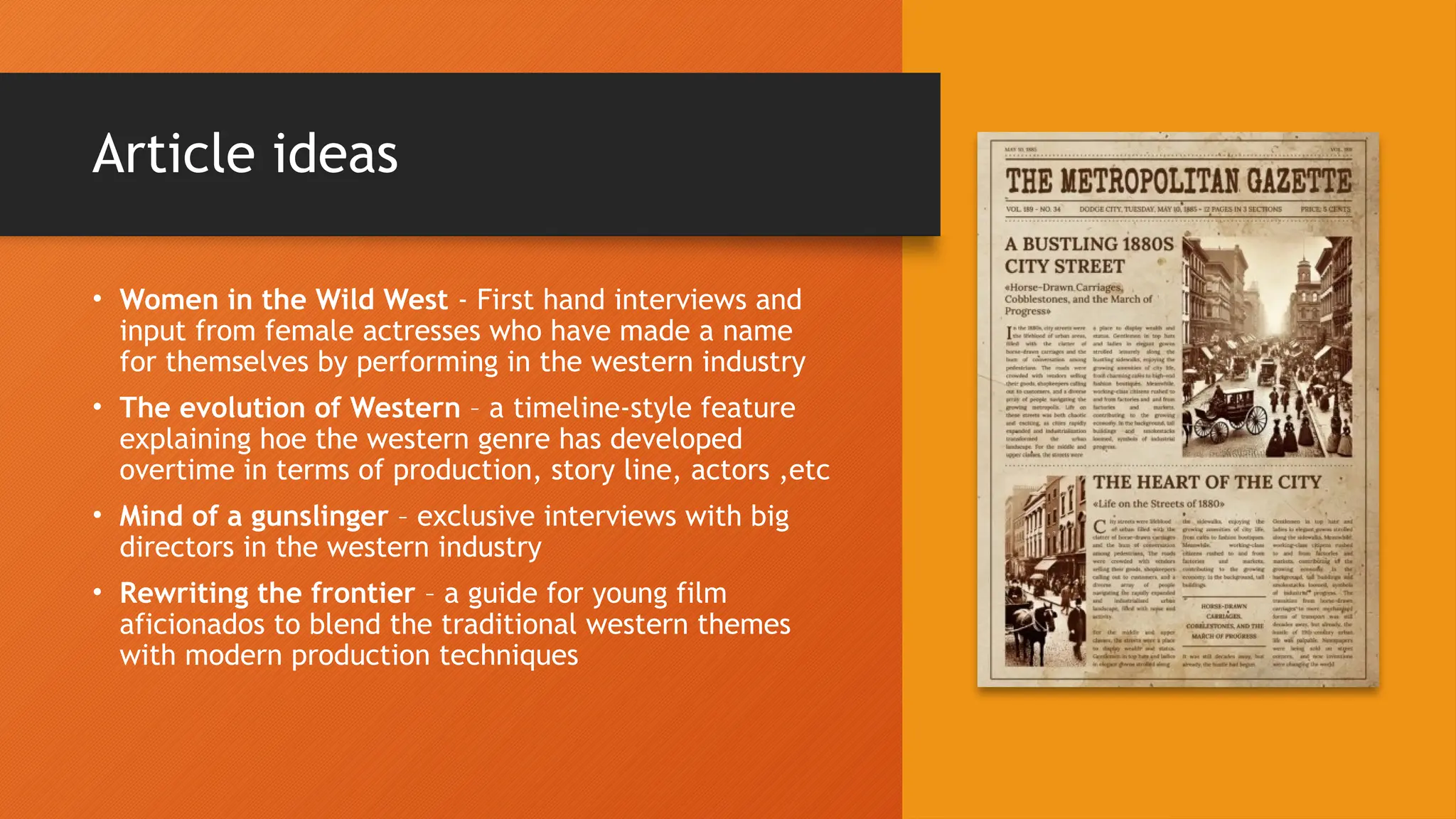 Article ideas
• Women in the Wild West - First hand interviews and
input from female actresses who have made a name
for themselves by performing in the western industry
• The evolution of Western – a timeline-style feature
explaining hoe the western genre has developed
overtime in terms of production, story line, actors ,etc
• Mind of a gunslinger – exclusive interviews with big
directors in the western industry
• Rewriting the frontier – a guide for young film
aficionados to blend the traditional western themes
with modern production techniques
 