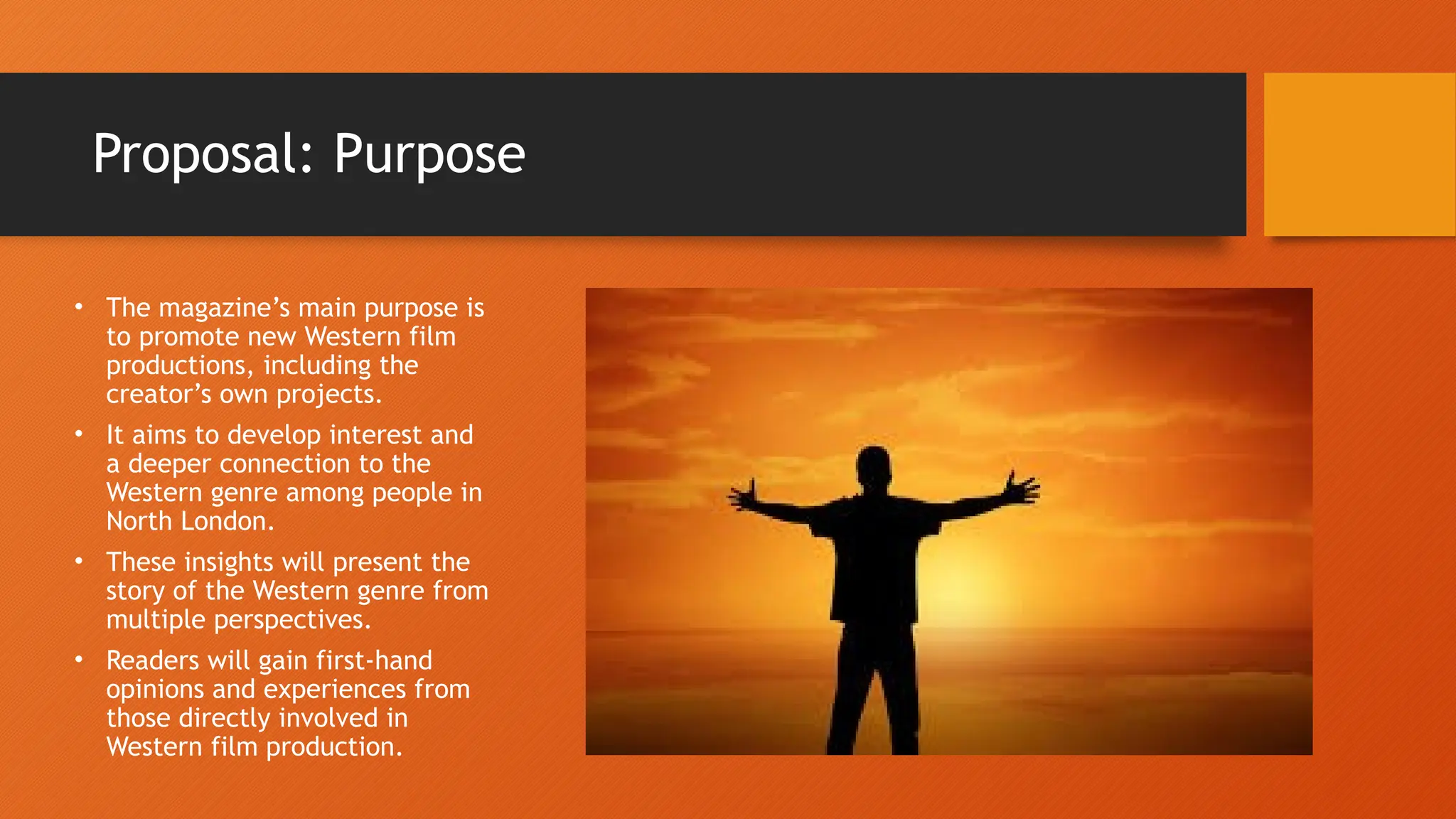 Proposal: Purpose
• The magazine’s main purpose is
to promote new Western film
productions, including the
creator’s own projects.
• It aims to develop interest and
a deeper connection to the
Western genre among people in
North London.
• These insights will present the
story of the Western genre from
multiple perspectives.
• Readers will gain first-hand
opinions and experiences from
those directly involved in
Western film production.
 