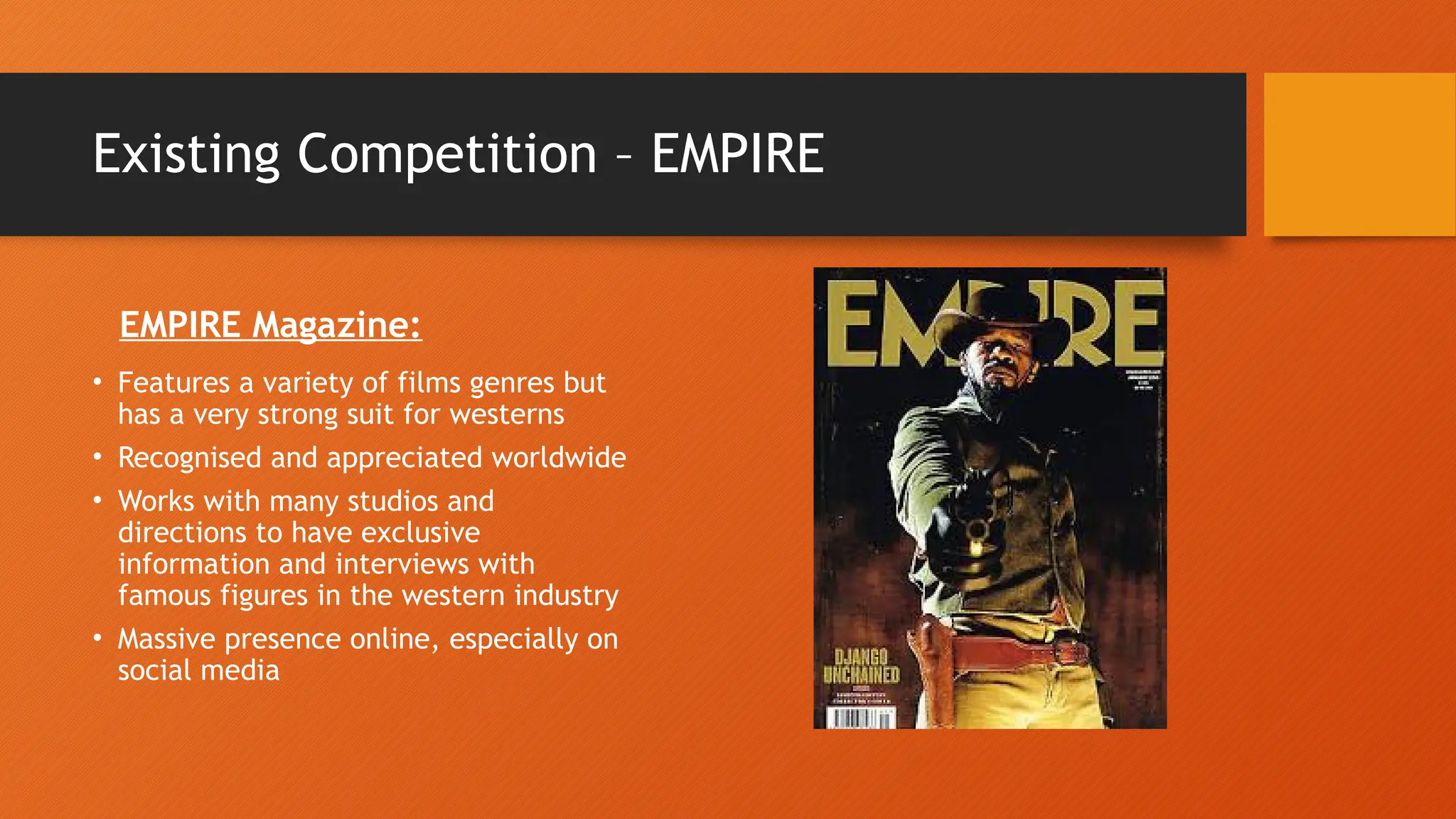 Existing Competition – EMPIRE
EMPIRE Magazine:
• Features a variety of films genres but
has a very strong suit for westerns
• Recognised and appreciated worldwide
• Works with many studios and
directions to have exclusive
information and interviews with
famous figures in the western industry
• Massive presence online, especially on
social media
 