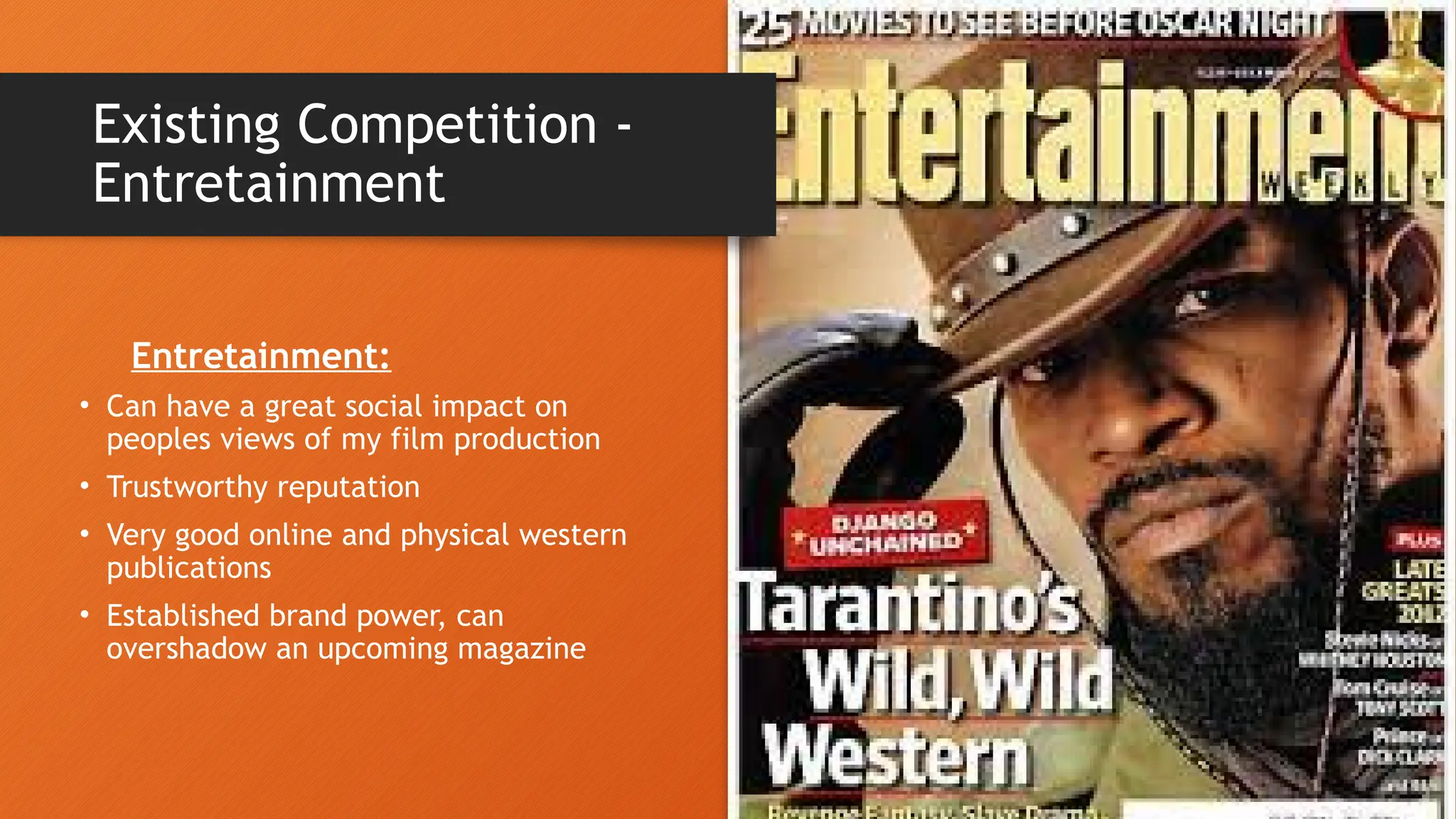 • Can have a great social impact on
peoples views of my film production
• Trustworthy reputation
• Very good online and physical western
publications
• Established brand power, can
overshadow an upcoming magazine
Existing Competition -
Entretainment
Entretainment:
 