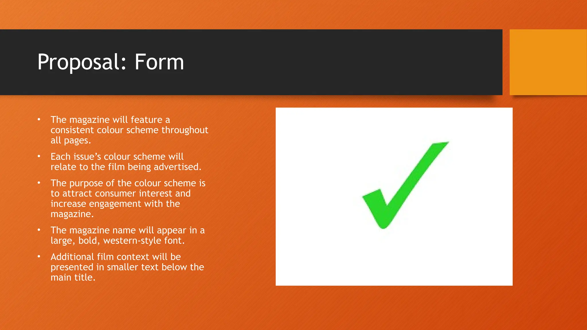 Proposal: Form
• The magazine will feature a
consistent colour scheme throughout
all pages.
• Each issue’s colour scheme will
relate to the film being advertised.
• The purpose of the colour scheme is
to attract consumer interest and
increase engagement with the
magazine.
• The magazine name will appear in a
large, bold, western-style font.
• Additional film context will be
presented in smaller text below the
main title.
 