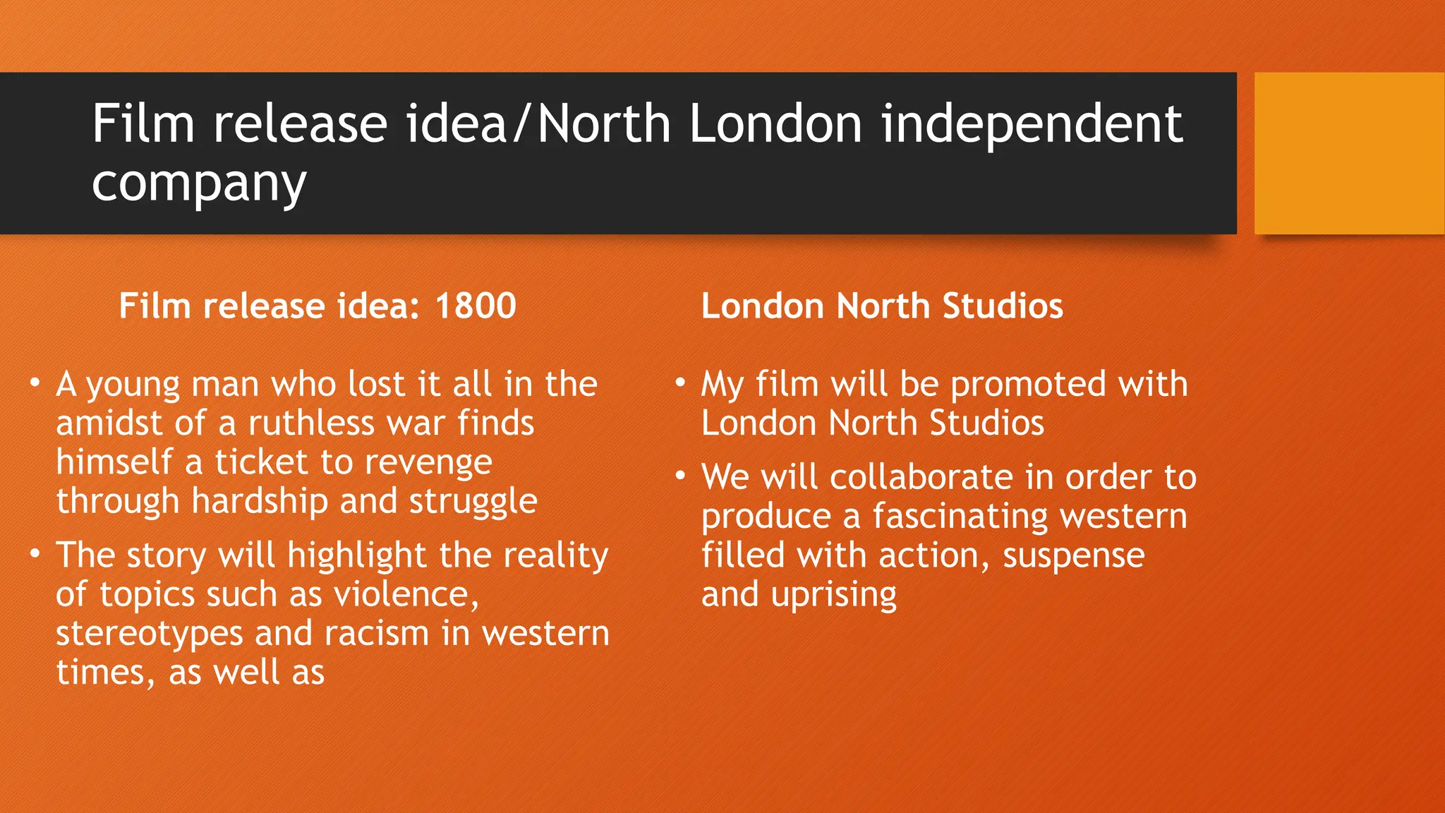 Film release idea/North London independent
company
Film release idea: 1800
• A young man who lost it all in the
amidst of a ruthless war finds
himself a ticket to revenge
through hardship and struggle
• The story will highlight the reality
of topics such as violence,
stereotypes and racism in western
times, as well as
London North Studios
• My film will be promoted with
London North Studios
• We will collaborate in order to
produce a fascinating western
filled with action, suspense
and uprising
 