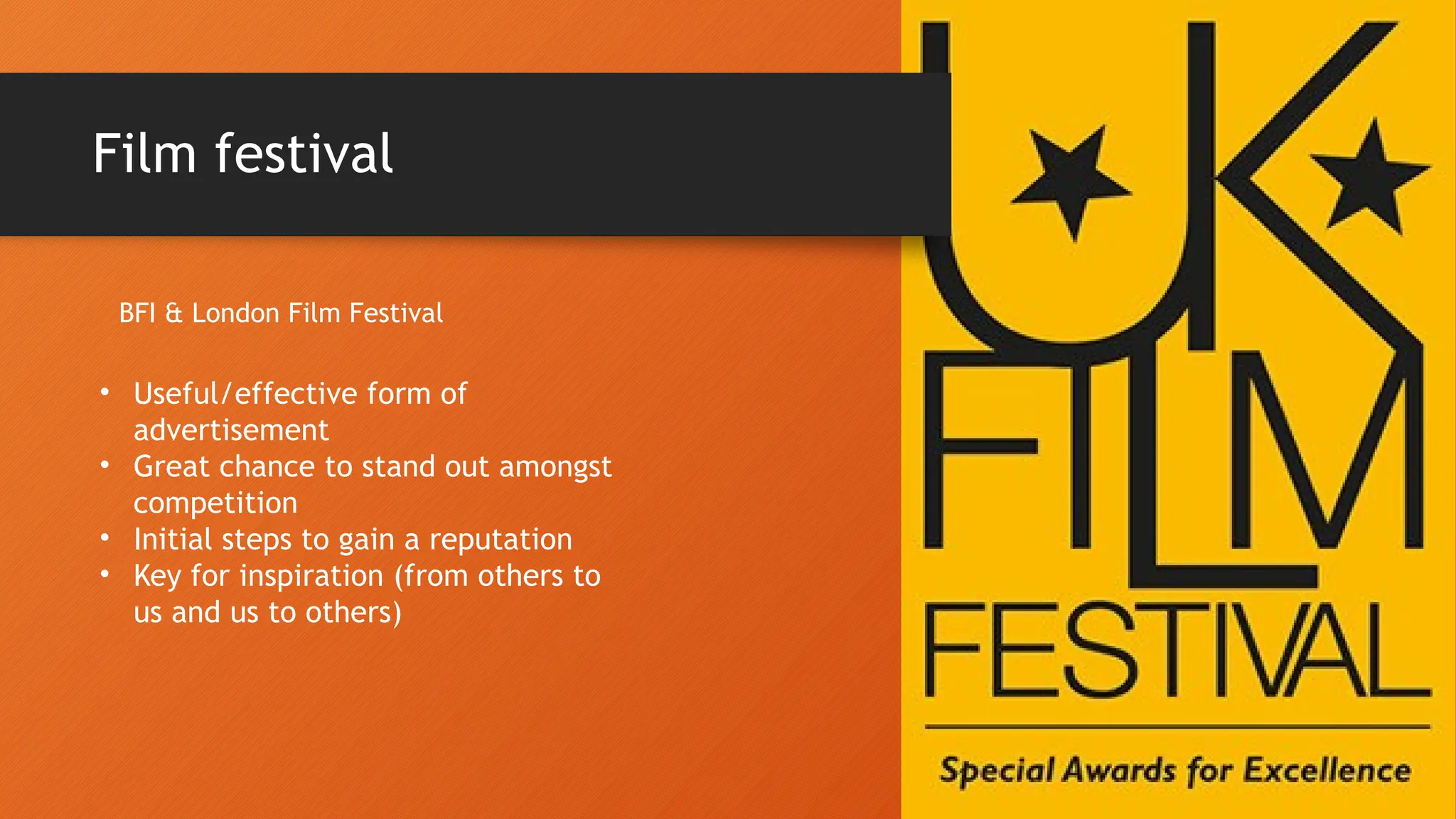 Film festival
BFI & London Film Festival
• Useful/effective form of
advertisement
• Great chance to stand out amongst
competition
• Initial steps to gain a reputation
• Key for inspiration (from others to
us and us to others)
 