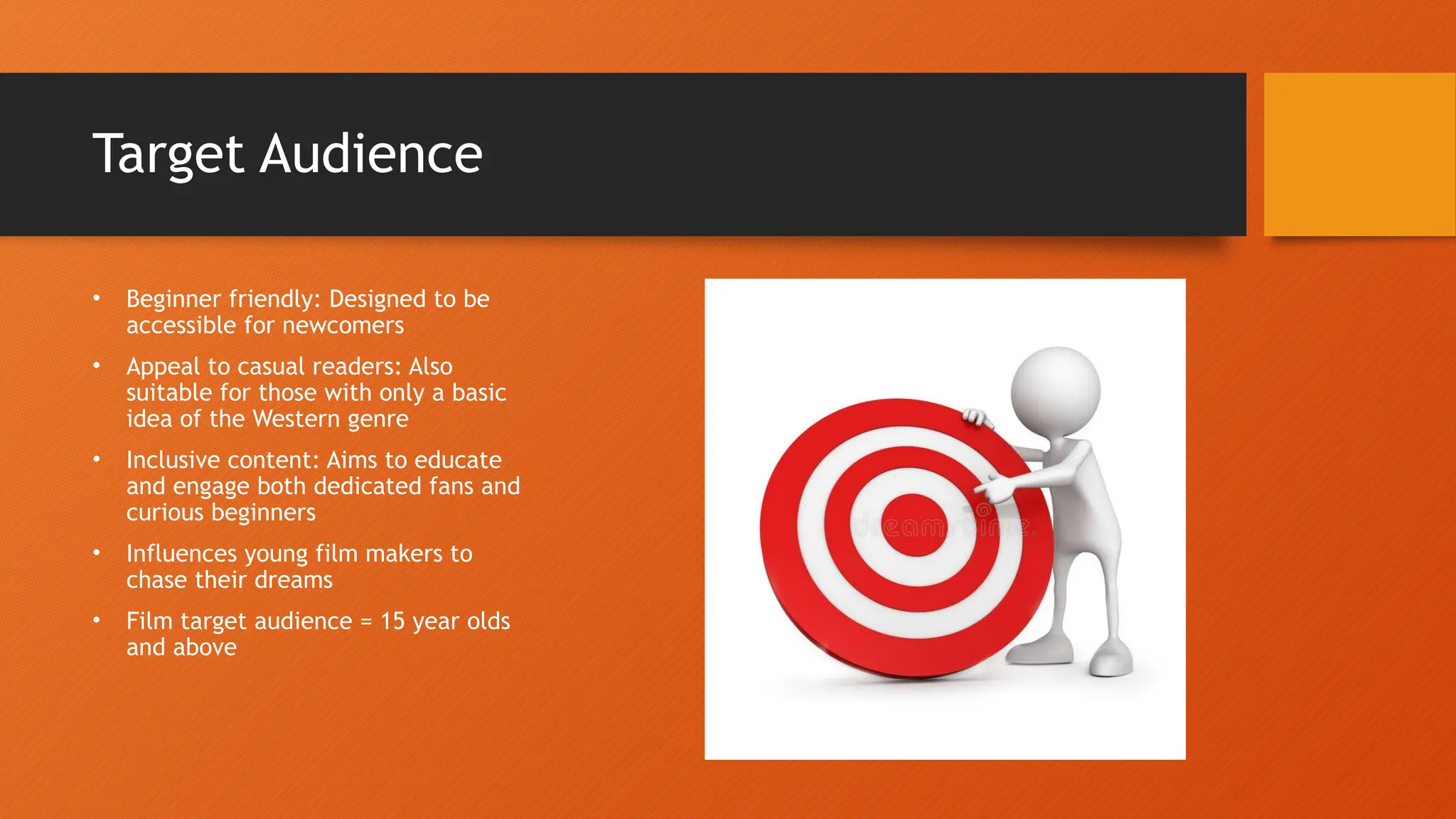 Target Audience
• Beginner friendly: Designed to be
accessible for newcomers
• Appeal to casual readers: Also
suitable for those with only a basic
idea of the Western genre
• Inclusive content: Aims to educate
and engage both dedicated fans and
curious beginners
• Influences young film makers to
chase their dreams
• Film target audience = 15 year olds
and above
 