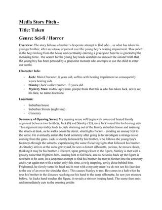Media Story Pitch -
Title: Taken
Genre: Sci-fi / Horror
Overview: The story follows a brother’s desperate attempt to find who... or what has taken his
younger brother, after an intense argument over the young boy’s hearing impairment. This ended
in the boy running from the house and eventually entering a graveyard; here he is greeted by the
menacing force. The search for the young boy leads searchers to uncover the sinister truth that
the young boy has been perused by a gruesome monster who attempts to use the child to enter
our world.
Character Info:
- Jack: Main Character, 8 years old, suffers with hearing impairment so consequently
wears hearing aids.
- Stanley: Jack’s older brother, 13 years old.
- Mystery Man: middle aged man, people think that this is who has taken Jack, never see
his face, no name disclosed.
Locations:
- Suburban house
- Suburban Streets (nighttime)
- Cemetery
Summary of Opening Scene: My opening scene will begin with consist of heated family
argument between two brothers, Jack (8) and Stanley (13), over Jack’s need for his hearing aids.
This argument inevitably leads to Jack storming out of the family suburban house and roaming
the streets at dusk, as he walks down the street, streetlights flicker – creating an uneasy feel to
the scene. He eventually enters the local cemetery after going in to investigate a strange noise
coming from the gates. Jack is shortly followed by his brother, who follows the young boy's
footsteps through the suburbs, experiencing the same flickering lights that followed his brother.
As Stanley arrives at the same graveyard, he sees a distant silhouette, curious, he moves closer,
thinking it may be his brother. However, upon getting closer to the figure, Stanley is met with a
ghastly noise that frightens him, causing him to fall back, and as he looks back up the figure is
nowhere to be seen. In a desperate attempt to find his brother, he moves further into the cemetery
and is yet again met with a noise, only this time, a twig snapping, eerily close behind him.
Frightened, he slowly turns his head and is met with a mystery man (we do not see his face due
to the use of an over the shoulder shot). This causes Stanley to run. He comes to a halt when he
sees his brother in the distance reaching out his hand to the same silhouette, he saw just minutes
before. As Jacks hand touches the figure, it reveals a sinister looking hand. The scene then ends
and immediately cuts to the opening credits
 