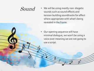 Sound • We will be using mostly non- diegetic
sounds such as sound effects and
tension building soundtracks for effect
where appropriate with what’s being
revealed in the frame.
• Our opening sequence will have
minimal dialogue, we won’t be using a
voice over meaning we are not going to
use a script.
 