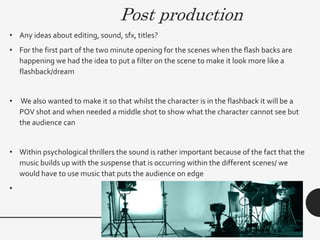 Post production
• Any ideas about editing, sound, sfx, titles?
• For the first part of the two minute opening for the scenes when the flash backs are
happening we had the idea to put a filter on the scene to make it look more like a
flashback/dream
• We also wanted to make it so that whilst the character is in the flashback it will be a
POV shot and when needed a middle shot to show what the character cannot see but
the audience can
• Within psychological thrillers the sound is rather important because of the fact that the
music builds up with the suspense that is occurring within the different scenes/ we
would have to use music that puts the audience on edge
•
 