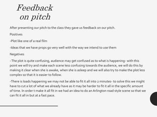 Feedback
on pitch
After presenting our pitch to the class they gave us feedback on our pitch.
Positives
-Plot like one of a real film
-Ideas that we have props go very well with the way we intend to use them
Negatives
-The plot is quite confusing, audience may get confused as to what is happening- with this
point we will try and make each scene less confusing towards the audience, we will do this by
making it clear when she is awake, when she is asleep and we will also try to make the plot less
complex so that it is easier to follow.
-There is loads happening we may not be able to fit it all into 2 minutes- to solve this we might
have to cut a lot of what we already have as it may be harder to fit it all in the specific amount
of time. In order t make it all fit in we had an idea to do an Arlington road style scene so that we
can fit it all in but at a fast pace.
 