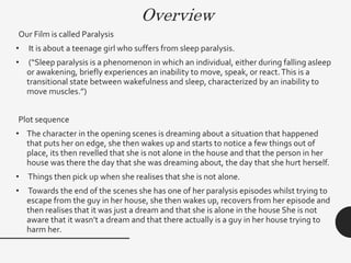 Overview
Our Film is called Paralysis
• It is about a teenage girl who suffers from sleep paralysis.
• (“Sleep paralysis is a phenomenon in which an individual, either during falling asleep
or awakening, briefly experiences an inability to move, speak, or react.This is a
transitional state between wakefulness and sleep, characterized by an inability to
move muscles.”)
Plot sequence
• The character in the opening scenes is dreaming about a situation that happened
that puts her on edge, she then wakes up and starts to notice a few things out of
place, its then revelled that she is not alone in the house and that the person in her
house was there the day that she was dreaming about, the day that she hurt herself.
• Things then pick up when she realises that she is not alone.
• Towards the end of the scenes she has one of her paralysis episodes whilst trying to
escape from the guy in her house, she then wakes up, recovers from her episode and
then realises that it was just a dream and that she is alone in the house She is not
aware that it wasn’t a dream and that there actually is a guy in her house trying to
harm her.
 