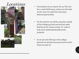 Locations • The location of our interior for our film will
be in castle field house, where we will make
up the room to match the characters
bedroom/personality
• For the exterior we will be using the outside
of the college grounds and around castle
field house for certain scenes.To make it
look more realistic/believable to the
audience
• As we are only filming on the college
grounds we already have permission to film
where we plan to.
 
