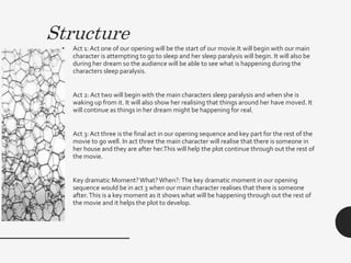 Structure
• Act 1: Act one of our opening will be the start of our movie.It will begin with our main
character is attempting to go to sleep and her sleep paralysis will begin. It will also be
during her dream so the audience will be able to see what is happening during the
characters sleep paralysis.
• Act 2:Act two will begin with the main characters sleep paralysis and when she is
waking up from it. It will also show her realising that things around her have moved. It
will continue as things in her dream might be happening for real.
• Act 3: Act three is the final act in our opening sequence and key part for the rest of the
movie to go well. In act three the main character will realise that there is someone in
her house and they are after her.This will help the plot continue through out the rest of
the movie.
• Key dramatic Moment?What?When?:The key dramatic moment in our opening
sequence would be in act 3 when our main character realises that there is someone
after.This is a key moment as it shows what will be happening through out the rest of
the movie and it helps the plot to develop.
 
