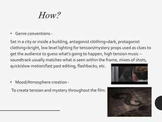 How?
• Genre conventions -
Set in a city or inside a building, antagonist clothing=dark, protagonist
clothing=bright, low level lighting for tension/mystery props used as clues to
get the audience to guess what's going to happen, high tension music –
soundtrack usually matches what is seen within the frame, mixes of shots,
quick/slow motion/fast past editing, flashbacks, etc.
• Mood/Atmosphere creation -
To create tension and mystery throughout the film.
 