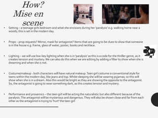 How?
Mise en
scene• Setting – a teenage girls bedroom and what she envisions during her 'paralysis' e.g. walking home near a
woods; this is set in the modern day.
• Props – prop requests? Mirror, mask for antagonist? Items that are going to be clues to show that someone
is in the house e.g. frame, glass of water, poster, books and necklace.
• Lighting – we will use low-key lighting when she is in 'paralysis' as this is a code for the thriller genre, as it
creates tension and mystery. We can also do this when we are editing by adding a filter to show when she is
dreaming and when she is not.
• Costume/makeup - both characters will have natural makeup.Teen girl costume is conventional style for
teens within the modern day, like jeans and top.Whilst sleeping she will be wearing pyjamas; so this will
show when she is in a dream. Also this would be bright as they are showing the opposite to the antagonist.
So, the antagonist is going to wear something dark, as this creates tension and mystery.
• Performance and proxemics – the teen girl will be acting the naturalistic but also different because of the
paralysis.The antagonist will be mysterious and dangerous.They will also be shown close and far from each
other as the antagonist is trying to 'hurt' the teen girl
 