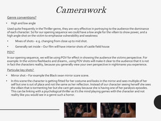 Camerawork
Genre conventions?
• High and low angle
Used quite frequently in theThriller genre, they are very effective in portraying to the audience the dominance
of each character. So for our opening sequence we could have a low angle for the villain to show power, and a
high angle shot on the victim to emphasise vulnerability and weakness
• Mixes of shots - e.g. changing from close up to mid shot.
• Generally set inside – Our film will have interior shots of castle field house
POV?
In our opening sequence, we will be using POV for effect in showing the audience the victims perspective. For
example: In the victims flashbacks and dreams , using POV shots will make it clear to the audience that it is not
in fact the characters reality, because you generally view your own perspective in nightmares you experience.
Particular key shots?
• Mirror shot – For example the Black swan mirror scare scene.
• In this scene the character is getting fitted for her costume and looks in the mirror and sees multiple of her
self but one is out of place and not the same as her reflection. Instead of our character seeing herself she sees
the villain that is tormenting her but she cant get away because she is having one of her paralysis episodes.
This can be linking with a psychological thriller as it’s the mind playing games with the character and not
reality like you would see in a genre such a horror.
 