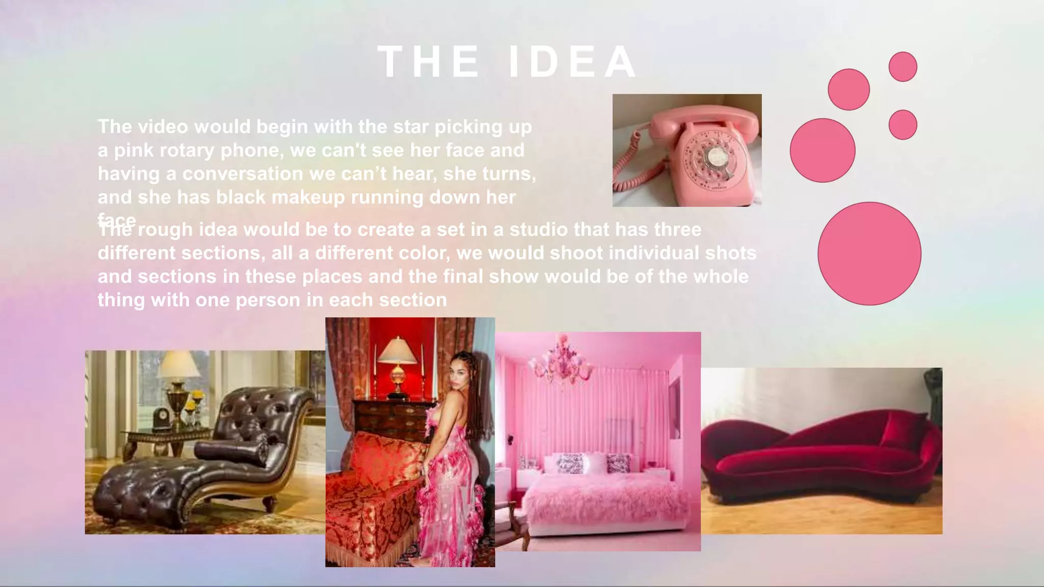 T H E I D E A
The rough idea would be to create a set in a studio that has three
different sections, all a different color, we would shoot individual shots
and sections in these places and the final show would be of the whole
thing with one person in each section
The video would begin with the star picking up
a pink rotary phone, we can't see her face and
having a conversation we can’t hear, she turns,
and she has black makeup running down her
face