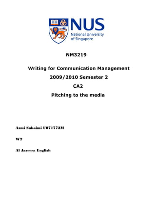 NM3219


      Writing for Communication Management
                 2009/2010 Semester 2
                             CA2
                     Pitching to the media




Azmi Suhaimi U071772M


W2


Al Jazeera English
 