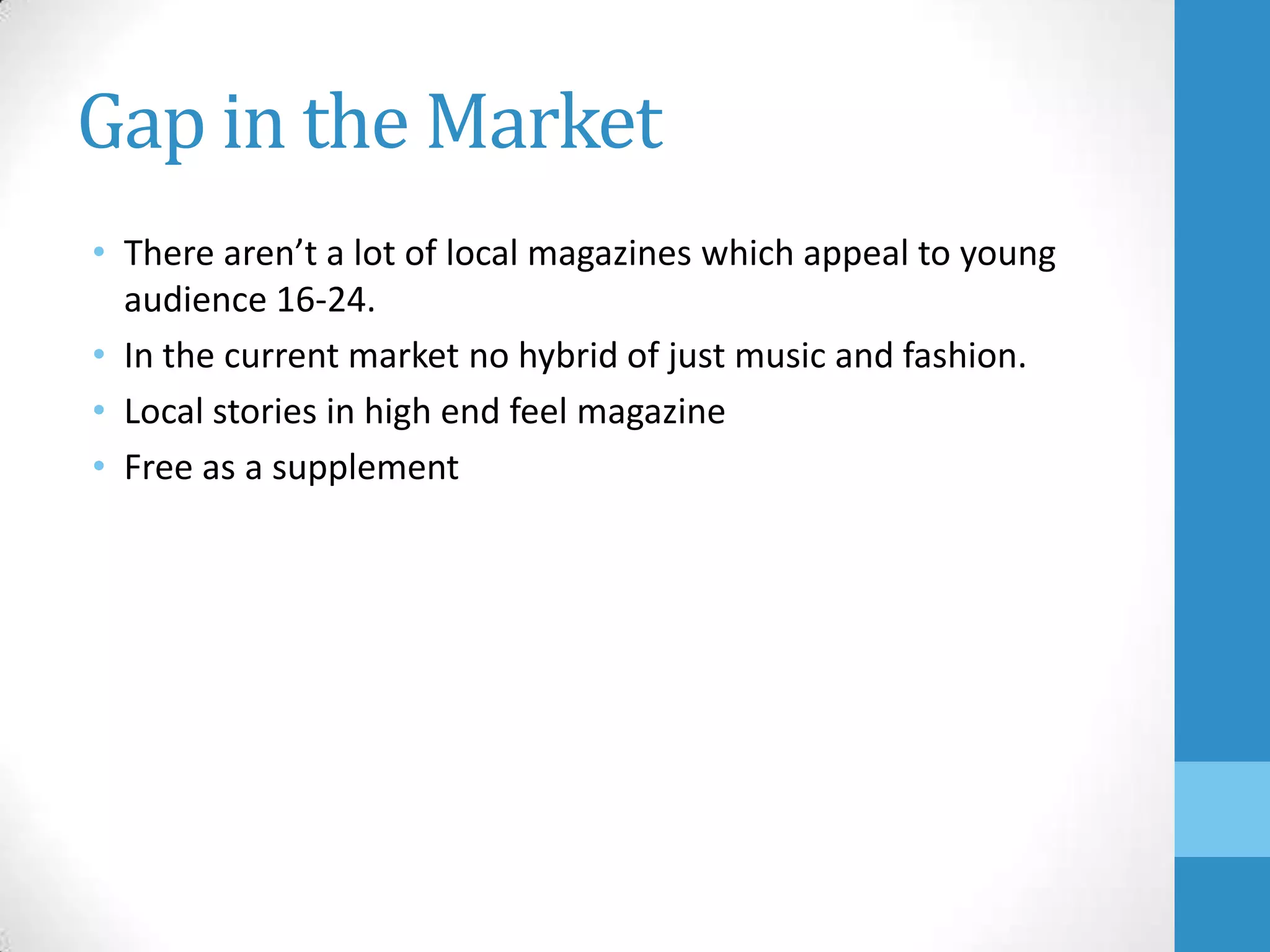 Gap in the Market
• There aren’t a lot of local magazines which appeal to young
audience 16-24.
• In the current market no hybrid of just music and fashion.
• Local stories in high end feel magazine
• Free as a supplement

 