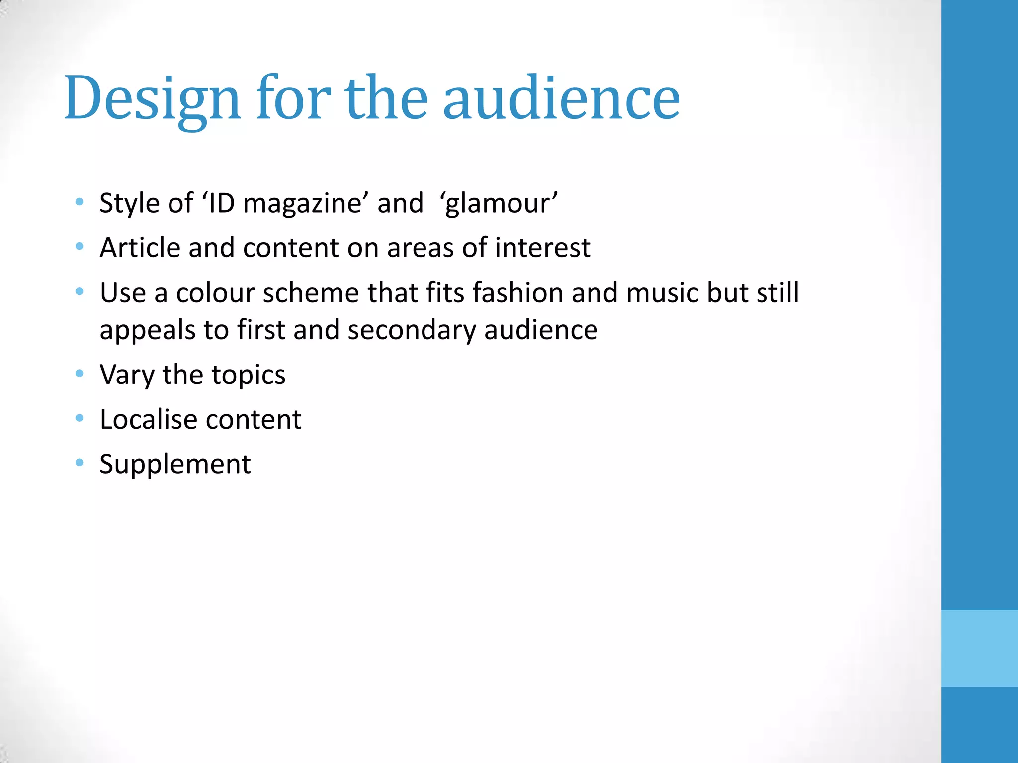 Design for the audience
• Style of ‘ID magazine’ and ‘glamour’
• Article and content on areas of interest
• Use a colour scheme that fits fashion and music but still
appeals to first and secondary audience
• Vary the topics
• Localise content
• Supplement

 