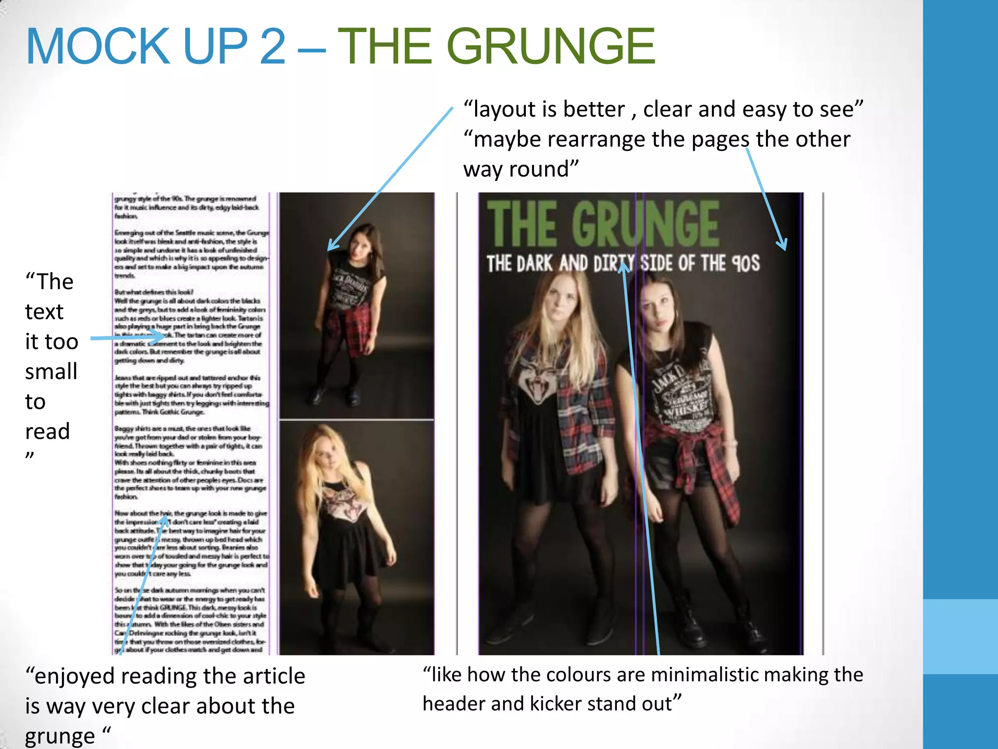 MOCK UP 2 – THE GRUNGE
“layout is better , clear and easy to see”
“maybe rearrange the pages the other
way round”

“The
text
it too
small
to
read
”

“enjoyed reading the article
is way very clear about the
grunge “

“like how the colours are minimalistic making the
header and kicker stand out”

 