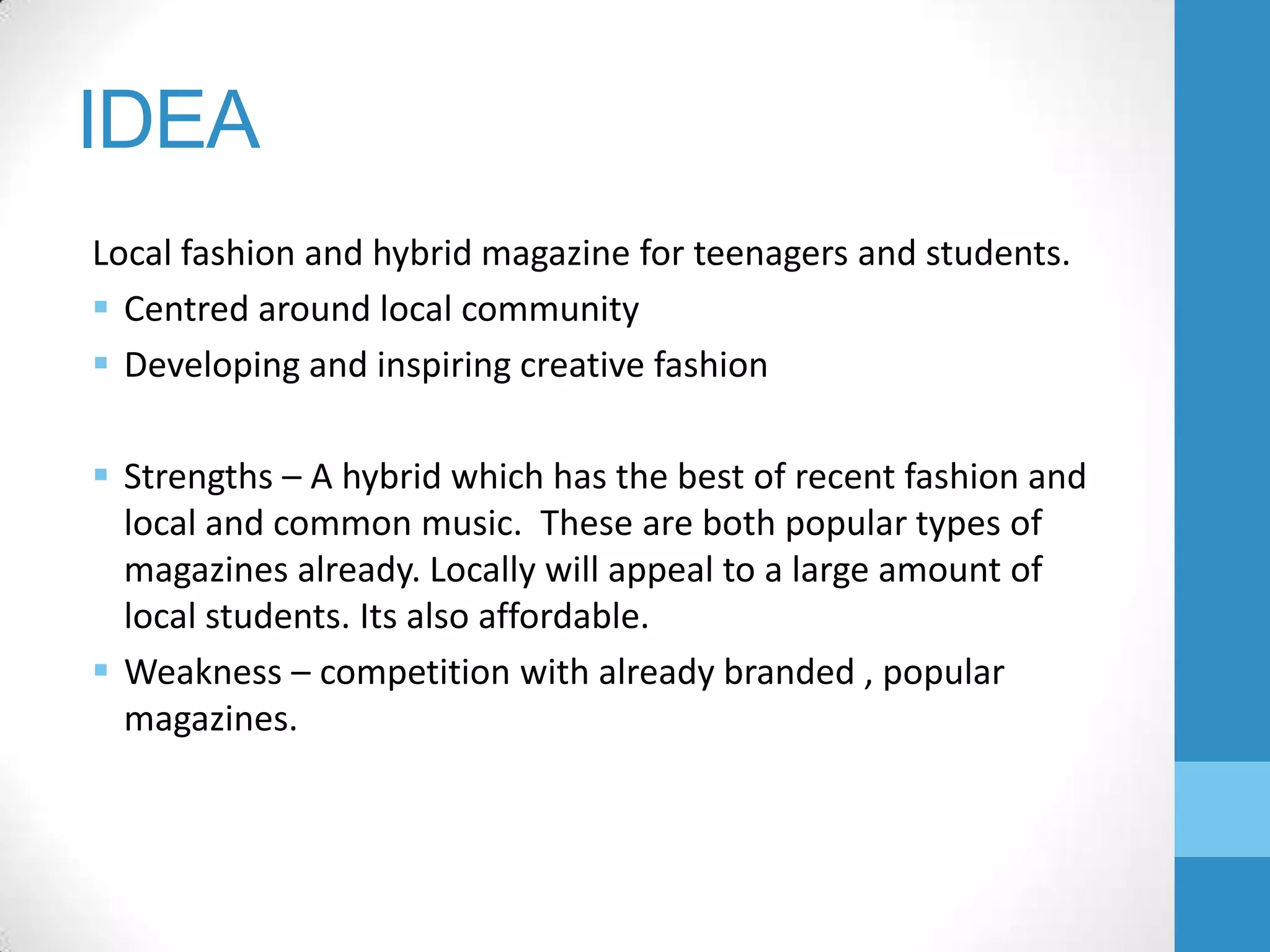 IDEA
Local fashion and hybrid magazine for teenagers and students.
 Centred around local community
 Developing and inspiring creative fashion
 Strengths – A hybrid which has the best of recent fashion and
local and common music. These are both popular types of
magazines already. Locally will appeal to a large amount of
local students. Its also affordable.
 Weakness – competition with already branded , popular
magazines.

 