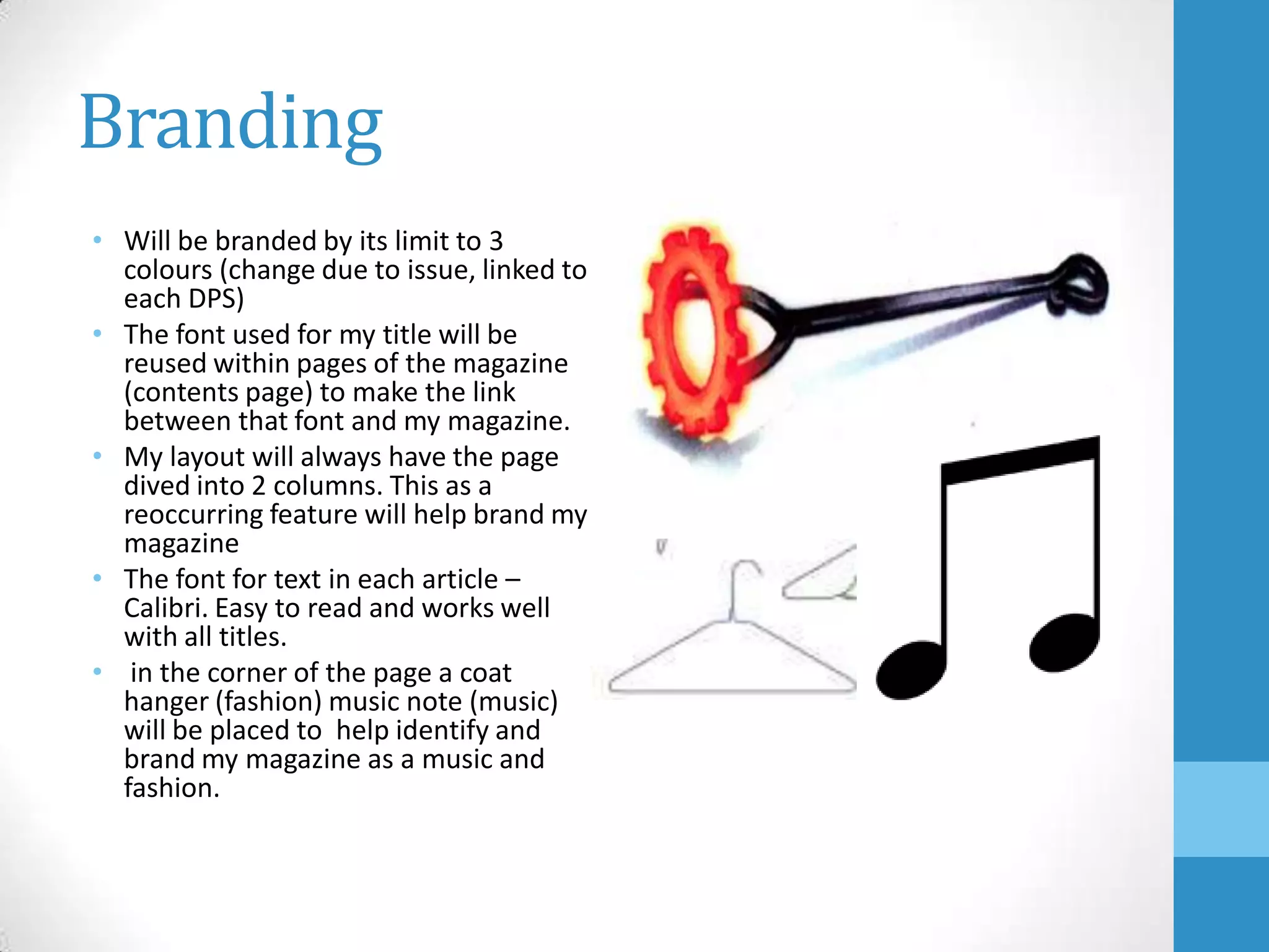 Branding
• Will be branded by its limit to 3
colours (change due to issue, linked to
each DPS)
• The font used for my title will be
reused within pages of the magazine
(contents page) to make the link
between that font and my magazine.
• My layout will always have the page
dived into 2 columns. This as a
reoccurring feature will help brand my
magazine
• The font for text in each article –
Calibri. Easy to read and works well
with all titles.
• in the corner of the page a coat
hanger (fashion) music note (music)
will be placed to help identify and
brand my magazine as a music and
fashion.

 