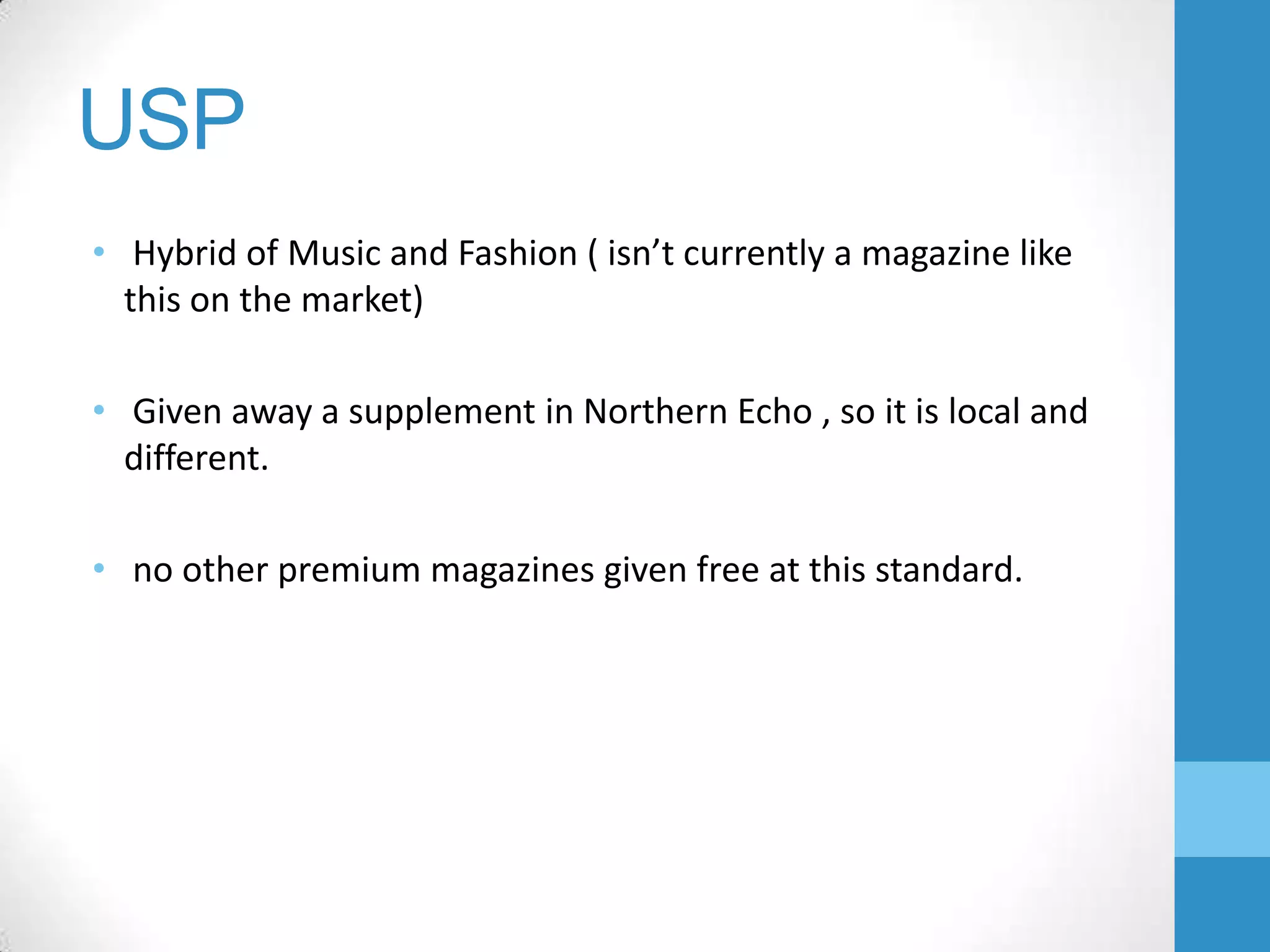 USP
• Hybrid of Music and Fashion ( isn’t currently a magazine like
this on the market)
• Given away a supplement in Northern Echo , so it is local and
different.
• no other premium magazines given free at this standard.

 
