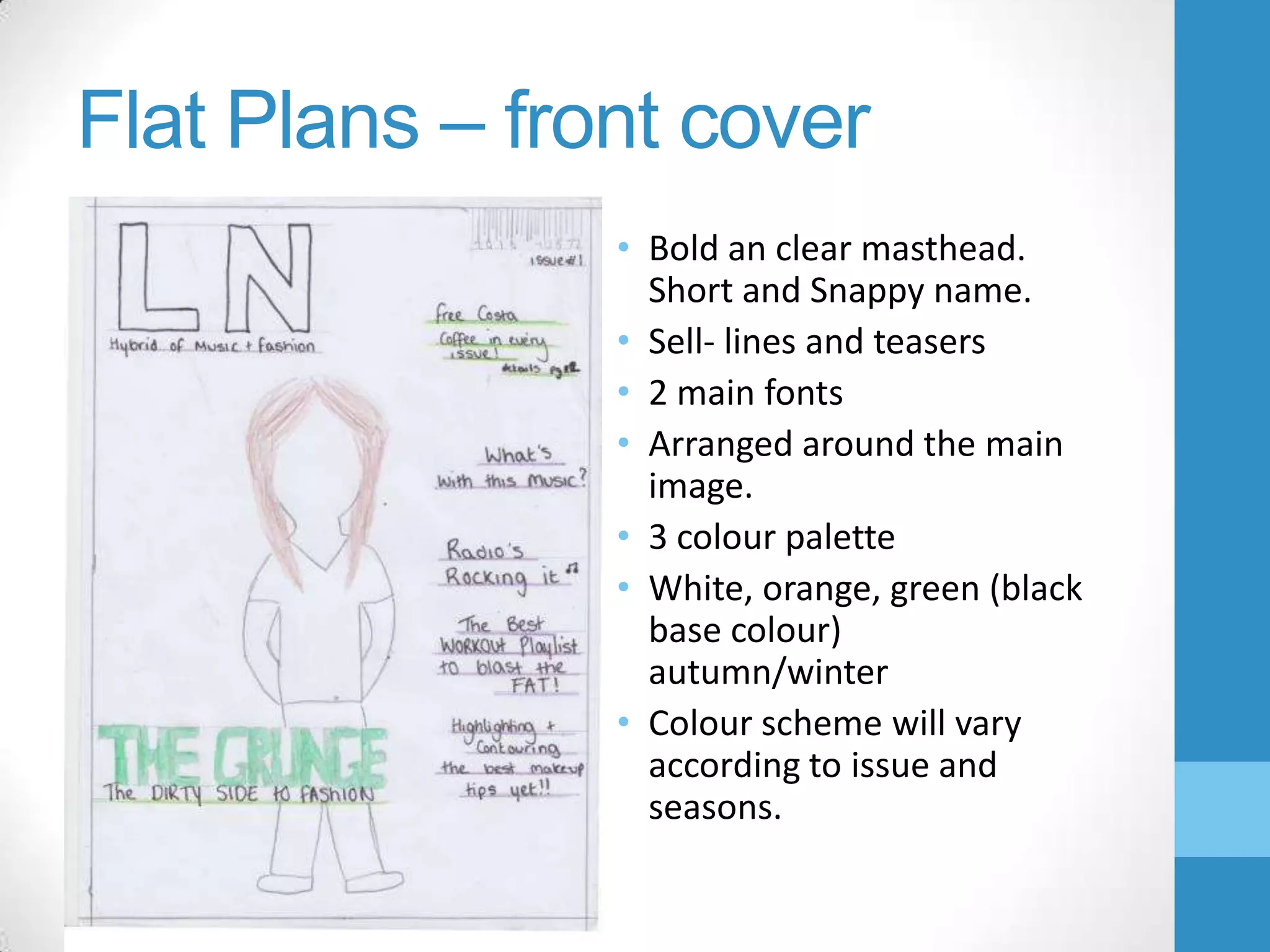 Flat Plans – front cover
• Bold an clear masthead.
Short and Snappy name.
• Sell- lines and teasers
• 2 main fonts
• Arranged around the main
image.
• 3 colour palette
• White, orange, green (black
base colour)
autumn/winter
• Colour scheme will vary
according to issue and
seasons.

 