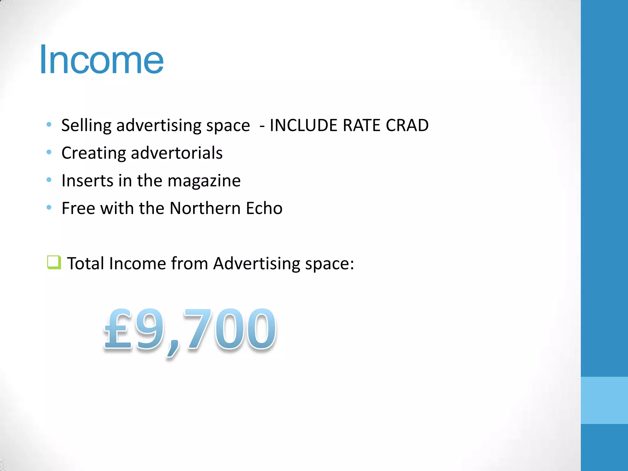 Income
•
•
•
•

Selling advertising space - INCLUDE RATE CRAD
Creating advertorials
Inserts in the magazine
Free with the Northern Echo

 Total Income from Advertising space:

 