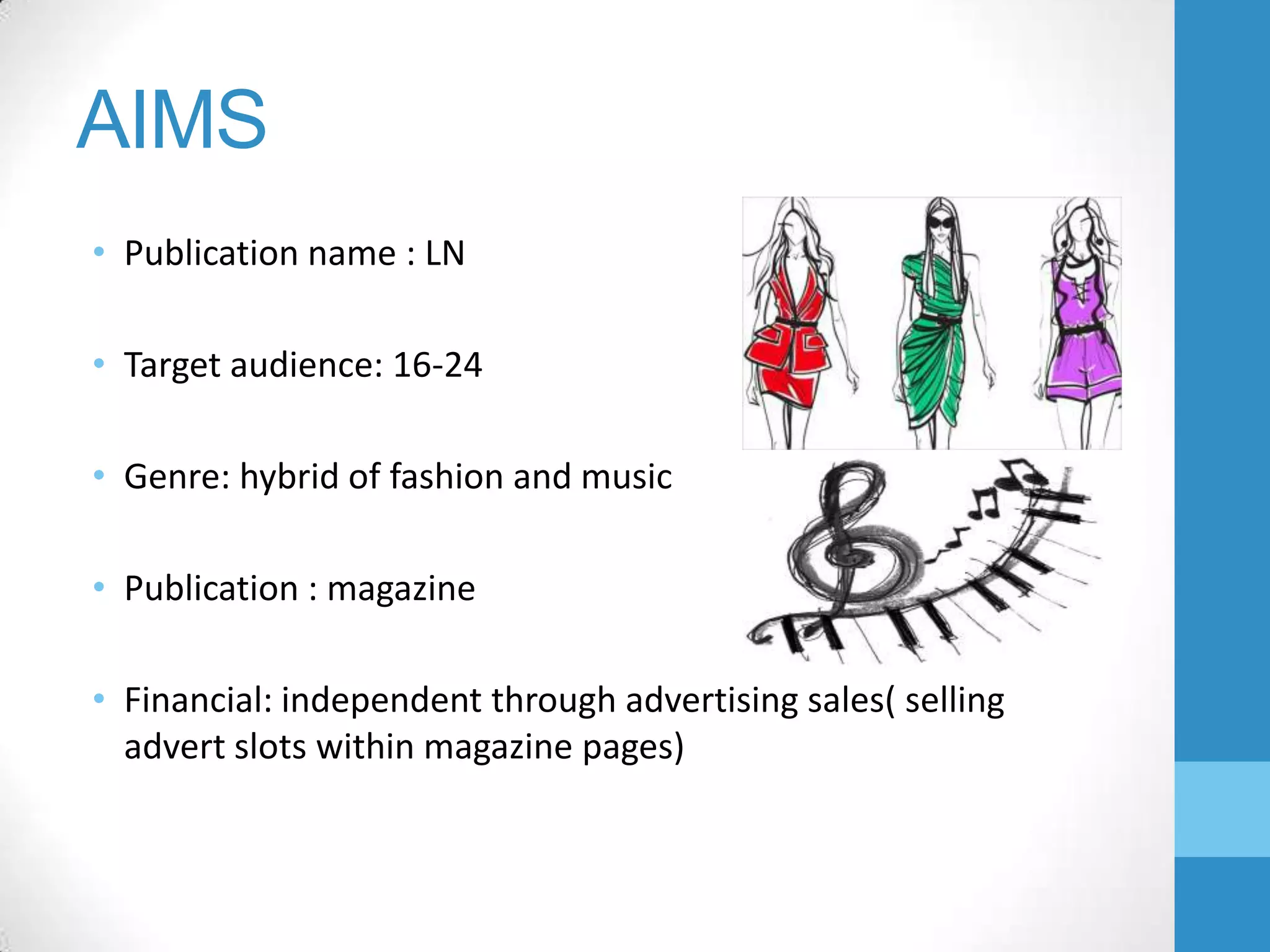 AIMS
• Publication name : LN
• Target audience: 16-24
• Genre: hybrid of fashion and music
• Publication : magazine
• Financial: independent through advertising sales( selling
advert slots within magazine pages)

 