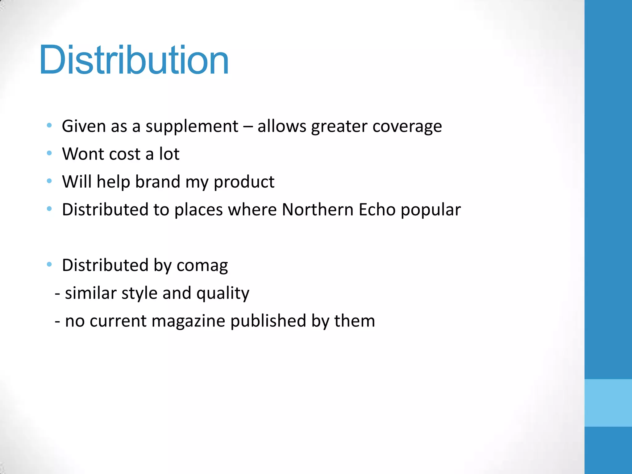 Distribution
•
•
•
•

Given as a supplement – allows greater coverage
Wont cost a lot
Will help brand my product
Distributed to places where Northern Echo popular

• Distributed by comag
- similar style and quality
- no current magazine published by them

 