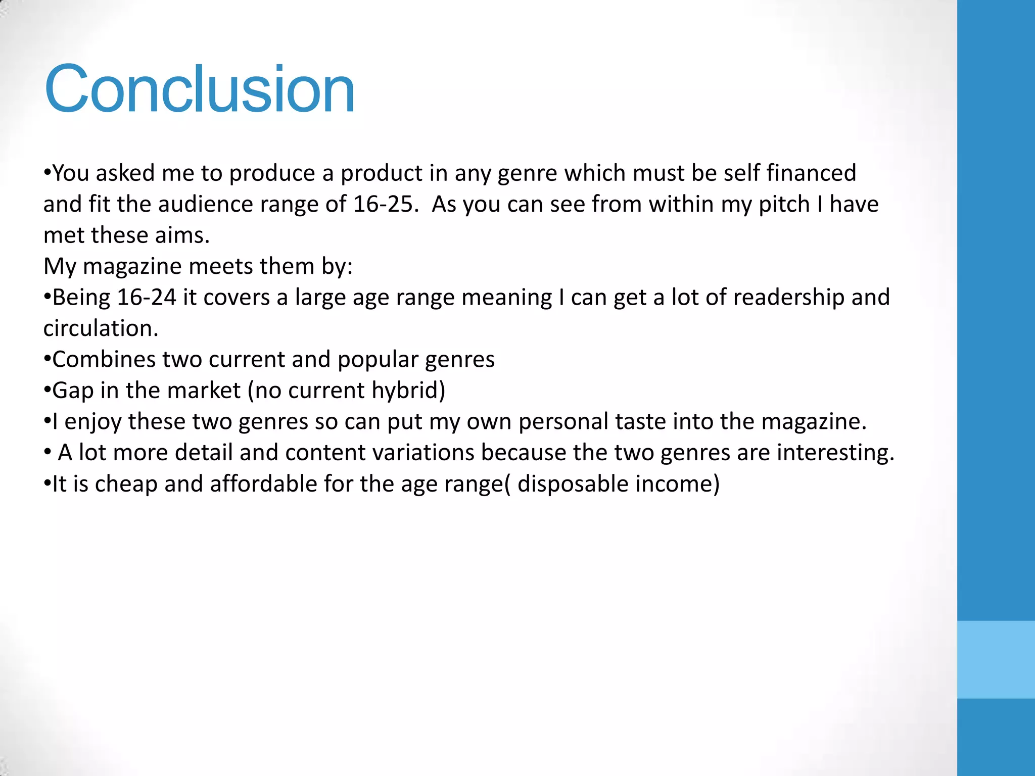 Conclusion
•You asked me to produce a product in any genre which must be self financed
and fit the audience range of 16-25. As you can see from within my pitch I have
met these aims.
My magazine meets them by:
•Being 16-24 it covers a large age range meaning I can get a lot of readership and
circulation.
•Combines two current and popular genres
•Gap in the market (no current hybrid)
•I enjoy these two genres so can put my own personal taste into the magazine.
• A lot more detail and content variations because the two genres are interesting.
•It is cheap and affordable for the age range( disposable income)

 