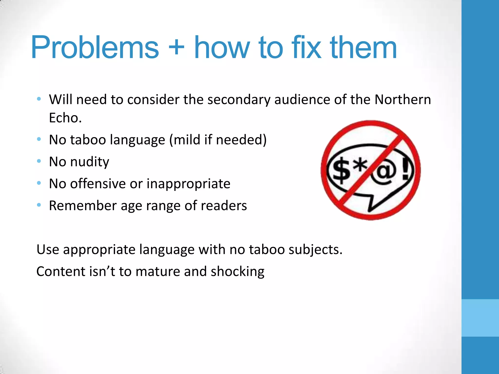 Problems + how to fix them
• Will need to consider the secondary audience of the Northern
Echo.
• No taboo language (mild if needed)
• No nudity
• No offensive or inappropriate
• Remember age range of readers
Use appropriate language with no taboo subjects.
Content isn’t to mature and shocking

 