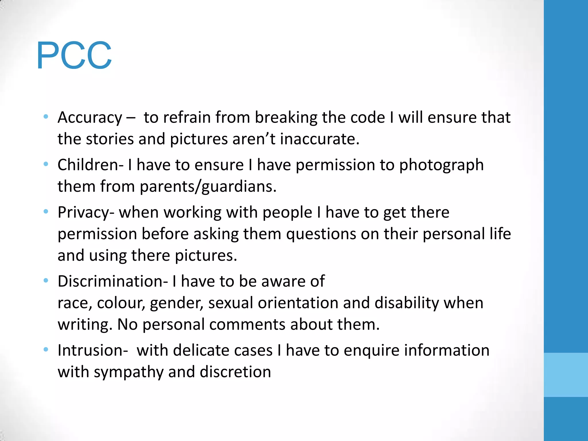 PCC
• Accuracy – to refrain from breaking the code I will ensure that
the stories and pictures aren’t inaccurate.
• Children- I have to ensure I have permission to photograph
them from parents/guardians.
• Privacy- when working with people I have to get there
permission before asking them questions on their personal life
and using there pictures.
• Discrimination- I have to be aware of
race, colour, gender, sexual orientation and disability when
writing. No personal comments about them.
• Intrusion- with delicate cases I have to enquire information
with sympathy and discretion

 