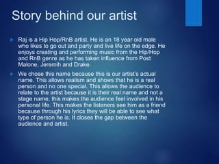 Story behind our artist
 Raj is a Hip Hop/RnB artist. He is an 18 year old male
who likes to go out and party and live life on the edge. He
enjoys creating and performing music from the Hip/Hop
and RnB genre as he has taken influence from Post
Malone, Jeremih and Drake.
 We chose this name because this is our artist’s actual
name. This allows realism and shows that he is a real
person and no one special. This allows the audience to
relate to the artist because it is their real name and not a
stage name, this makes the audience feel involved in his
personal life. This makes the listeners see him as a friend
because through his lyrics they will be able to see what
type of person he is. It closes the gap between the
audience and artist.
 