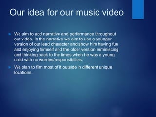 Our idea for our music video
 We aim to add narrative and performance throughout
our video. In the narrative we aim to use a younger
version of our lead character and show him having fun
and enjoying himself and the older version reminiscing
and thinking back to the times when he was a young
child with no worries/responsibilites.
 We plan to film most of it outside in different unique
locations.
 