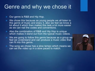 Genre and why we chose it
 Our genre is R&B and Hip Hop.
 We chose this because as young people we all listen to
this genre of music and enjoy it, also we feel we know a
lot about it which then makes this task a lot more easier
as we can nail the codes and conventions.
 Also the combination of R&B and Hip Hop is unique
which makes it stand out from the typical music videos.
 We are going to follow this genre because as a group we
feel we understand and can produce a music video that
can fit into this genre.
 The song we chose has a slow tempo which means we
can set the video up in a slow paced to match.
 