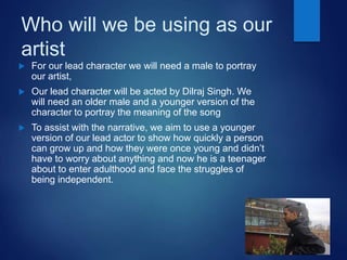 Who will we be using as our
artist
 For our lead character we will need a male to portray
our artist,
 Our lead character will be acted by Dilraj Singh. We
will need an older male and a younger version of the
character to portray the meaning of the song
 To assist with the narrative, we aim to use a younger
version of our lead actor to show how quickly a person
can grow up and how they were once young and didn’t
have to worry about anything and now he is a teenager
about to enter adulthood and face the struggles of
being independent.
 
