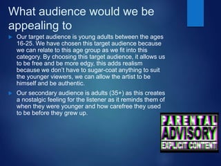 What audience would we be
appealing to
 Our target audience is young adults between the ages
16-25. We have chosen this target audience because
we can relate to this age group as we fit into this
category. By choosing this target audience, it allows us
to be free and be more edgy, this adds realism
because we don’t have to sugar-coat anything to suit
the younger viewers, we can allow the artist to be
himself and be authentic.
 Our secondary audience is adults (35+) as this creates
a nostalgic feeling for the listener as it reminds them of
when they were younger and how carefree they used
to be before they grew up.
 