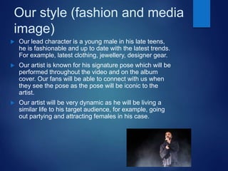 Our style (fashion and media
image)
 Our lead character is a young male in his late teens,
he is fashionable and up to date with the latest trends.
For example, latest clothing, jewellery, designer gear.
 Our artist is known for his signature pose which will be
performed throughout the video and on the album
cover. Our fans will be able to connect with us when
they see the pose as the pose will be iconic to the
artist.
 Our artist will be very dynamic as he will be living a
similar life to his target audience, for example, going
out partying and attracting females in his case.
 