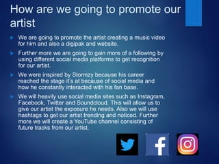 How are we going to promote our
artist
 We are going to promote the artist creating a music video
for him and also a digipak and website.
 Further more we are going to gain more of a following by
using different social media platforms to get recognition
for our artist.
 We were inspired by Stormzy because his career
reached the stage it’s at because of social media and
how he constantly interacted with his fan base.
 We will heavily use social media sites such as Instagram,
Facebook, Twitter and Soundcloud. This will allow us to
give our artist the exposure he needs. Also we will use
hashtags to get our artist trending and noticed. Further
more we will create a YouTube channel consisting of
future tracks from our artist.
 