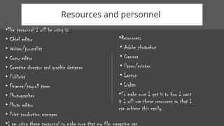 Resources and personnel
•The personnel I will be using is:
• Chief editor
• Writer/journalist
• Copy editor
• Creative director and graphic designer
• Publicist
• Finance/payroll team
• Photographer
• Photo editor
• Print production manager
•I am using these personnel to make sure that my film magazine can
•Resources:
• Adobe photoshop
• Camera
• Paper/printer
• Laptop
• Lights
•To make sure I get it to how I want
it I will use these resources so that I
can achieve this easily.
 