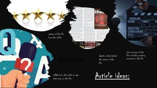 Article ideas
Q&As from the public to get
their view on the film.
ratings of the film
from the public
details of the behind
the scenes of the
film
plot summary of the
film including exciting
moments in the film
Article ideas:
 