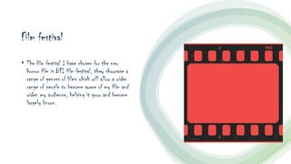 Film festival
• The film festival I have chosen for the new
horror film is BFI film festival, they showcase a
range of genres of films which will allow a wider
range of people to become aware of my film and
widen my audience, helping it grow and become
largely known.
 