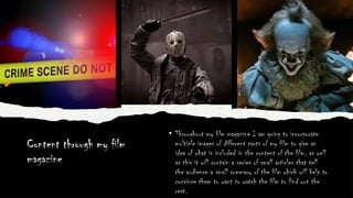 Content through my film
magazine
• Throughout my film magazine I am going to incorporate
multiple images of different parts of my film to give an
idea of what is included in the content of the film, as well
as this it will contain a series of small articles that tell
the audience a small summary of the film which will help to
convince them to want to watch the film to find out the
rest.
 