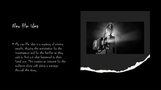 New film idea
• My new film idea is a mystery of missing
people, showing the anticipation for the
investigators and for the families as they
wait to find out what happened to their
loved one. This creates an interest for the
audience along with giving a message
through the story.
 