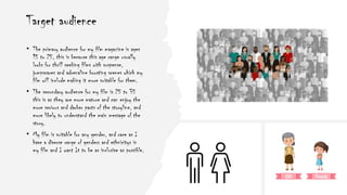 Target audience
• The primary audience for my film magazine is ages
15 to 25, this is because this age range usually
looks for thrill seeking films with suspense,
jumpscares and adrenaline boosting scenes which my
film will include making it more suitable for them.
• The secondary audience for my film is 25 to 35
this is as they are more mature and can enjoy the
more serious and darker parts of the storyline, and
more likely to understand the main message of the
story.
• My film is suitable for any gender, and race as I
have a diverse range of genders and ethnicitys in
my film and I want It to be as inclusive as possible.
 